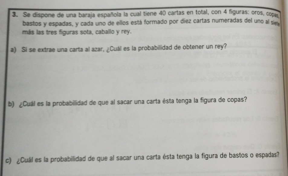 Se dispone de una baraja española la cual tiene 40 cartas en total, con 4 figuras: oros, copas, 
bastos y espadas, y cada uno de ellos está formado por diez cartas numeradas del uno al siete 
más las tres figuras sota, caballo y rey. 
a) Si se extrae una carta al azar, ¿Cuál es la probabilidad de obtener un rey? 
b) ¿Cuál es la probabilidad de que al sacar una carta ésta tenga la figura de copas? 
c) ¿Cuál es la probabilidad de que al sacar una carta ésta tenga la figura de bastos o espadas?