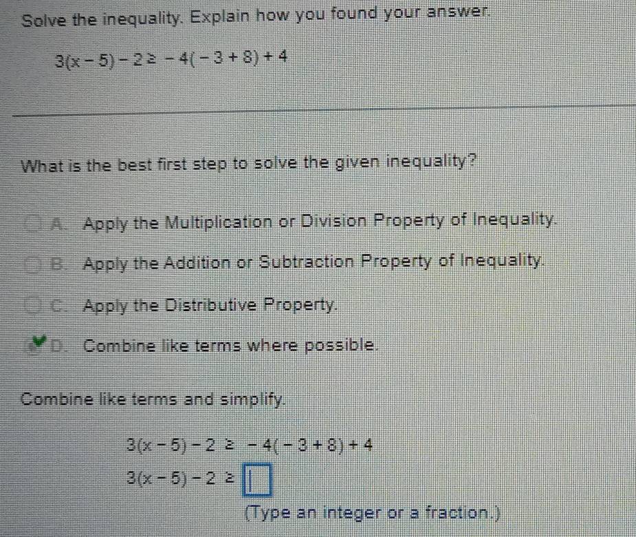 Solve the inequality. Explain how you found your answer.
3(x-5)-2≥ -4(-3+8)+4
What is the best first step to solve the given inequality?
A. Apply the Multiplication or Division Property of Inequality.
B. Apply the Addition or Subtraction Property of Inequality.
C_ Apply the Distributive Property.
D. Combine like terms where possible.
Combine like terms and simplify.
3(x-5)-2≥ -4(-3+8)+4
3(x-5)-2≥ □
(Type an integer or a fraction.)