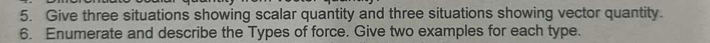 Give three situations showing scalar quantity and three situations showing vector quantity. 
6. Enumerate and describe the Types of force. Give two examples for each type.