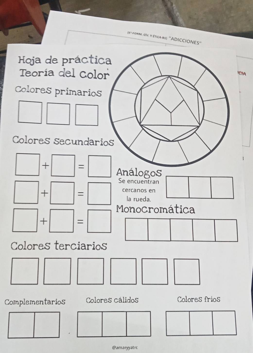 (5~-form. CíV. y ética-81) ''ADICCIONES''
Hoja de práctic
Teoría del Colo'CIA
Colores primarios
□ □ □
Colores secundari
□ +□ =□ Análogos
Se encuentran
□ +□ =□ cercanos en □^((□)^(□)
la rueda.
Monocromática
□ +□ =□ □)
□ 
|
Colores terciarios
Complementarios Colores cálidos Colores fríos
□
|
□ 
@amaryyatrc