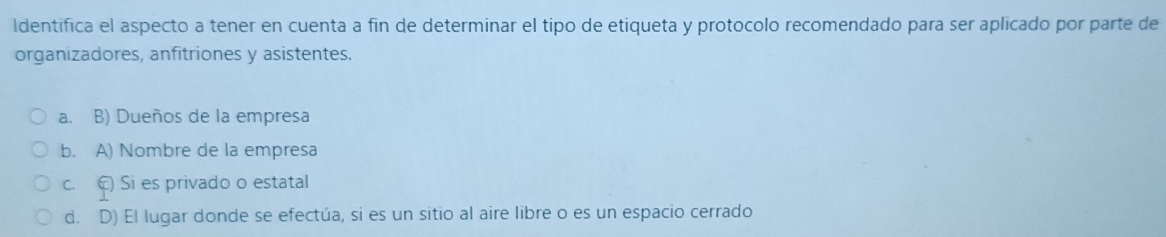 ldentifica el aspecto a tener en cuenta a fin de determinar el tipo de etiqueta y protocolo recomendado para ser aplicado por parte de
organizadores, anfitriones y asistentes.
a. B) Dueños de la empresa
b. A) Nombre de la empresa
c. C) Si es privado o estatal
d. D) El lugar donde se efectúa, si es un sitio al aire libre o es un espacio cerrado