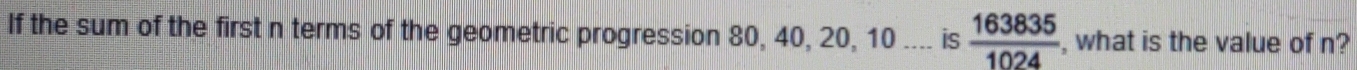 If the sum of the first n terms of the geometric progression 80, 40, 20, 10.... is  163835/1024  , what is the value of n?