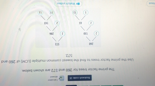 Bookwork code: 2E Calculator 
allowed 
The prime factor trees for 260 and 572 are shown below. 
Use the prime factor trees to find the lowest common multiple (LCM) of 260 and
572.
260
2 130
2 65
5 13
ious Watch video