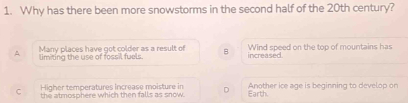 Why has there been more snowstorms in the second half of the 20th century?
A Many places have got colder as a result of B increased. Wind speed on the top of mountains has
limiting the use of fossil fuels.
Higher temperatures increase moisture in Another ice age is beginning to develop on
C the atmosphere which then falls as snow. D Earth.