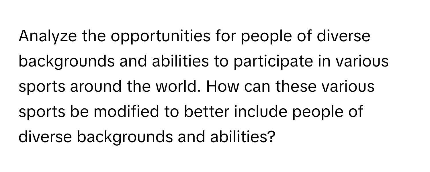 Analyze the opportunities for people of diverse backgrounds and abilities to participate in various sports around the world. How can these various sports be modified to better include people of diverse backgrounds and abilities?