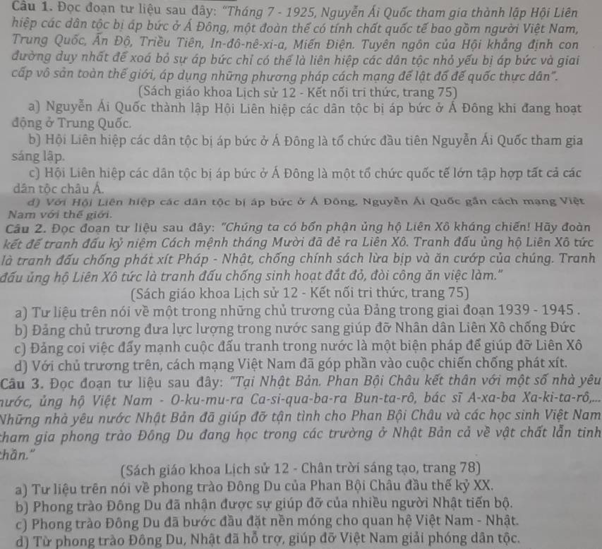 Đọc đoạn tư liệu sau đây: “Tháng 7 - 1925, Nguyễn Ái Quốc tham gia thành lập Hội Liên
hiệp các dân tộc bị áp bức ở Á Đông, một đoàn thế có tính chất quốc tế bao gồm người Việt Nam,
Trung Quốc, Ấn Độ, Triều Tiên, In-đô-nê-xi-a, Miến Điện. Tuyên ngôn của Hội khẳng định con
đường duy nhất để xoá bỏ sự áp bức chỉ có thể là liên hiệp các dân tộc nhỏ yếu bị áp bức và giai
cấp vô sản toàn thế giới, áp dụng những phương pháp cách mạng đế lật đổ đế quốc thực dân".
(Sách giáo khoa Lịch sử 12 - Kết nổi tri thức, trang 75)
a) Nguyễn Ái Quốc thành lập Hội Liên hiệp các dân tộc bị áp bức ở Á Đông khi đang hoạt
động ở Trung Quốc.
b) Hội Liên hiệp các dân tộc bị áp bức ở Á Đông là tổ chức đầu tiên Nguyễn Ái Quốc tham gia
sáng lập.
c) Hội Liên hiệp các dân tộc bị áp bức ở Á Đông là một tổ chức quốc tế lớn tập hợp tất cả các
dân tộc châu Á.
đ) Với Hội Liên hiệp các dân tộc bị áp bức ở Á Đông, Nguyễn Ái Quốc gần cách mạng Việt
Nam với thế giới.
Câu 2. Đọc đoạn tư liệu sau đây: "Chúng ta có bốn phận ủng hộ Liên Xô kháng chiến! Hãy đoàn
kết đế tranh đấu kỷ niệm Cách mệnh tháng Mười đã đẻ ra Liên Xô. Tranh đấu ủng hộ Liên Xô tức
là tranh đấu chống phát xít Pháp - Nhật, chống chính sách lừa bịp và ăn cướp của chúng. Tranh
đấu ủng hộ Liên Xô tức là tranh đấu chống sinh hoạt đắt đỏ, đòi công ăn việc làm.'
(Sách giáo khoa Lịch sử 12 - Kết nối tri thức, trang 75)
a) Tư liệu trên nói về một trong những chủ trương của Đảng trong giai đoạn 1939 - 1945 .
b) Đảng chủ trương đưa lực lượng trong nước sang giúp đỡ Nhân dân Liên Xô chống Đức
c) Đảng coi việc đấy mạnh cuộc đấu tranh trong nước là một biện pháp để giúp đỡ Liên Xô
d) Với chủ trương trên, cách mạng Việt Nam đã góp phần vào cuộc chiến chống phát xít.
Câu 3. Đọc đoạn tư liệu sau đây: "Tại Nhật Bản. Phan Bội Châu kết thân với một số nhà yêu
nước, ủng hộ Việt Nam - O-ku-mu-ra Ca-si-qua-ba-ra Bun-ta-rô, bác sĩ A-xa-ba Xa-ki-ta-rô,...
Những nhà yêu nước Nhật Bản đã giúp đỡ tận tình cho Phan Bội Châu và các học sinh Việt Nam
tham gia phong trào Đông Du đang học trong các trường ở Nhật Bản cả về vật chất lẫn tinh
thần."
(Sách giáo khoa Lịch sử 12 - Chân trời sáng tạo, trang 78)
a) Tư liệu trên nói về phong trào Đông Du của Phan Bội Châu đầu thế kỷ XX.
b) Phong trào Đông Du đã nhận được sự giúp đỡ của nhiều người Nhật tiến bộ.
c) Phong trào Đông Du đã bước đầu đặt nền móng cho quan hệ Việt Nam - Nhật.
d) Từ phong trào Đông Du, Nhật đã hỗ trợ, giúp đỡ Việt Nam giải phóng dân tộc.