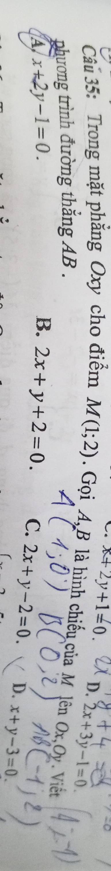 x+2y+1=0. D. 2x+3y-1=0. 
Câu 35: Trong mặt phẳng Oxy cho điểm M(1;2). Gọi A, B là hình chiếu của M lên Ox, Oy. Viết
phương trình đường thắng AB.
A x+2y-1=0.
B. 2x+y+2=0. C. 2x+y-2=0. D. x+y-3=0.