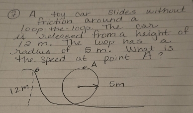 ④ A toy car slides without 
friction around a 
loop-the- 100p. The car 
i beleased from a height of
12m. The loop has a 
Sadius of 5 m. What is 
the speed at point A? 
A
6
12m
sm 
_