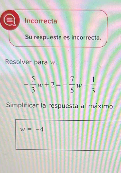 Incorrecta
Su respuesta es incorrecta.
Resolver para w.
- 5/3 w+2=- 7/5 w- 1/3 
Simplificar la respuesta al máximo.
w=-4