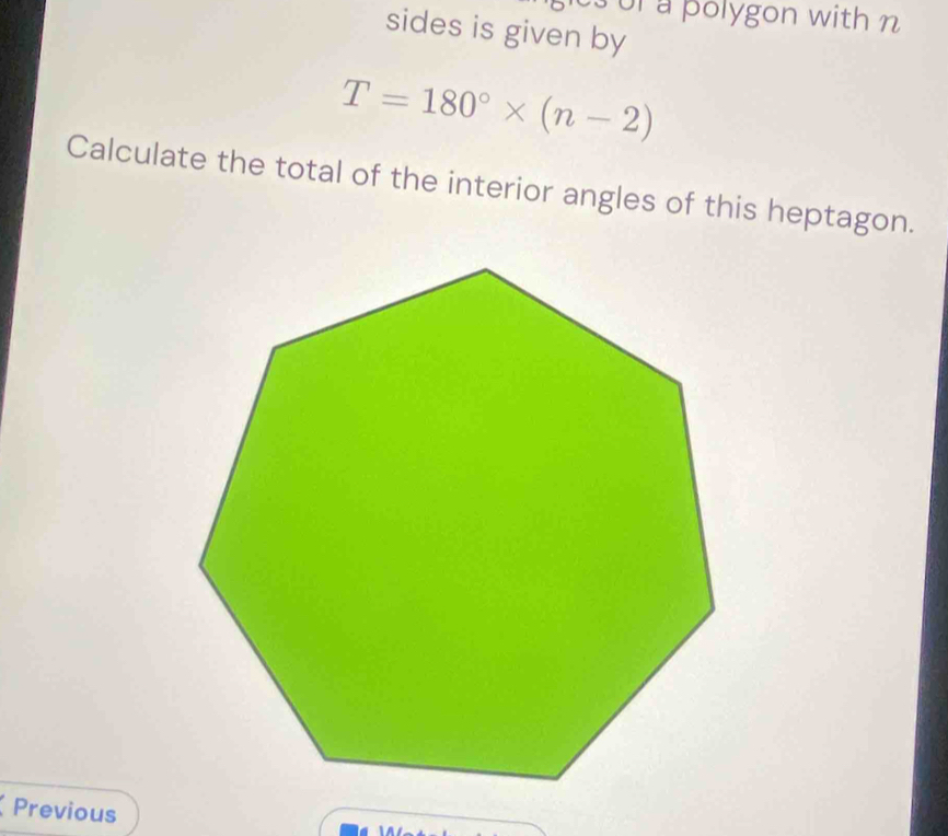 or a polygon with n 
sides is given by
T=180°* (n-2)
Calculate the total of the interior angles of this heptagon. 
Previous