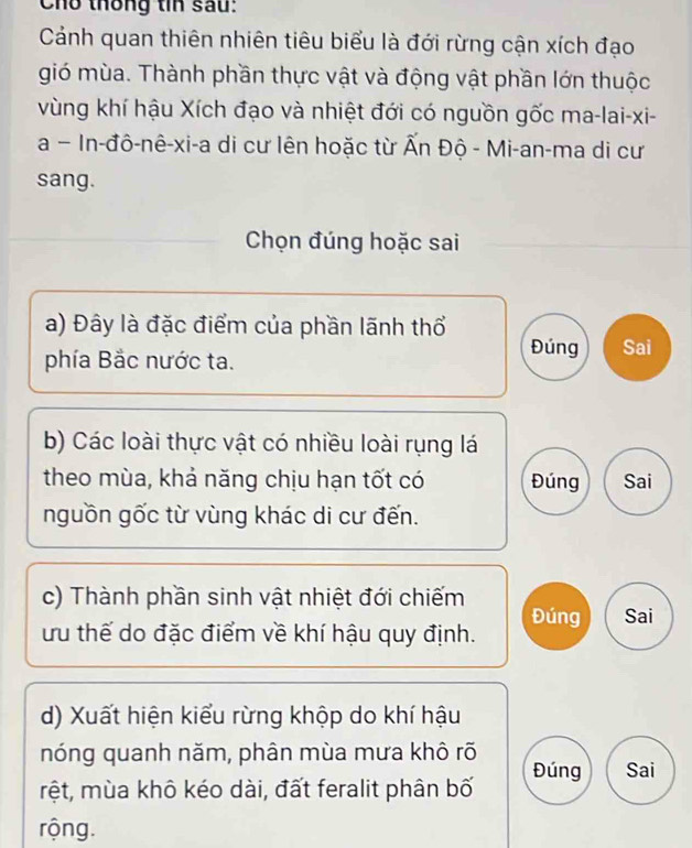 Cho thống tin sau:
Cảánh quan thiên nhiên tiêu biểu là đới rừng cận xích đạo
gió mùa. Thành phần thực vật và động vật phần lớn thuộc
vùng khí hậu Xích đạo và nhiệt đới có nguồn gốc ma-lai-xi-
a - In-đô-nê-xi-a di cư lên hoặc từ Ấn Độ - Mi-an-ma di cư
sang.
Chọn đúng hoặc sai
a) Đây là đặc điểm của phần lãnh thổ
phía Bắc nước ta.
Đúng Sai
b) Các loài thực vật có nhiều loài rụng lá
theo mùa, khả năng chịu hạn tốt có Đúng Sai
nguồn gốc từ vùng khác di cư đến.
c) Thành phần sinh vật nhiệt đới chiếm
ưu thế do đặc điểm về khí hậu quy định. Đúng Sai
d) Xuất hiện kiểu rừng khộp do khí hậu
nóng quanh năm, phân mùa mưa khô rõ
rệt, mùa khô kéo dài, đất feralit phân bố Đúng Sai
rộng.