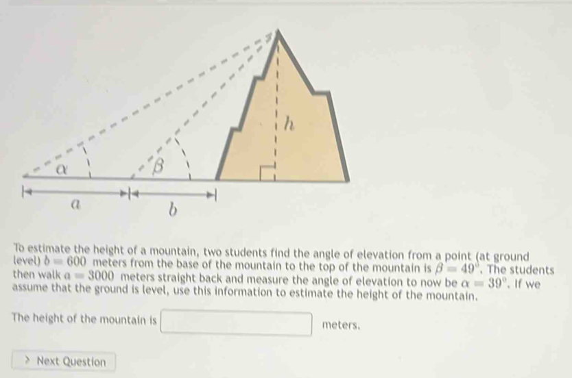 To estimate the height of a mountain, two students find the angle of elevation from a point (at ground 
level) b=600 meters from the base of the mountain to the top of the mountain is beta =49°. The students 
then walk a=3000 meters straight back and measure the angle of elevation to now be alpha =39°. If we 
assume that the ground is level, use this information to estimate the height of the mountain. 
The height of the mountain is □ meters. 
Next Question