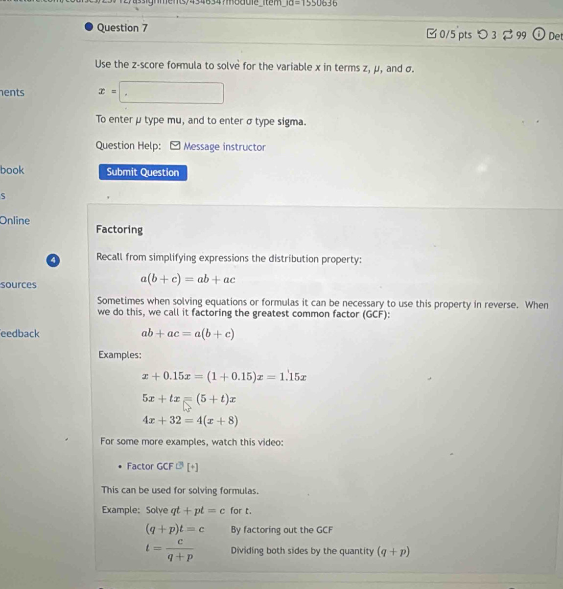 ments/434634?module_item _ id=1550636 
Question 7 ⓘ Det 
□0/5 pts つ 3 99 
Use the z-score formula to solve for the variable x in terms z, μ, and σ. 
hents x=□
To enter μ type mu, and to enter σ type sigma. 
Question Help: - Message instructor 
book Submit Question 
S 
Online 
Factoring 
4 Recall from simplifying expressions the distribution property: 
sources
a(b+c)=ab+ac
Sometimes when solving equations or formulas it can be necessary to use this property in reverse. When 
we do this, we call it factoring the greatest common factor (GCF): 
eedback ab+ac=a(b+c)
Examples:
x+0.15x=(1+0.15)x=1.15x
5x+tx=(5+t)x
4x+32=4(x+8)
For some more examples, watch this video: 
Factor GCF□ [+]
This can be used for solving formulas. 
Example: Solye qt+pt=c for t.
(q+p)t=c By factoring out the GCF
t= c/q+p  Dividing both sides by the quantity (q+p)