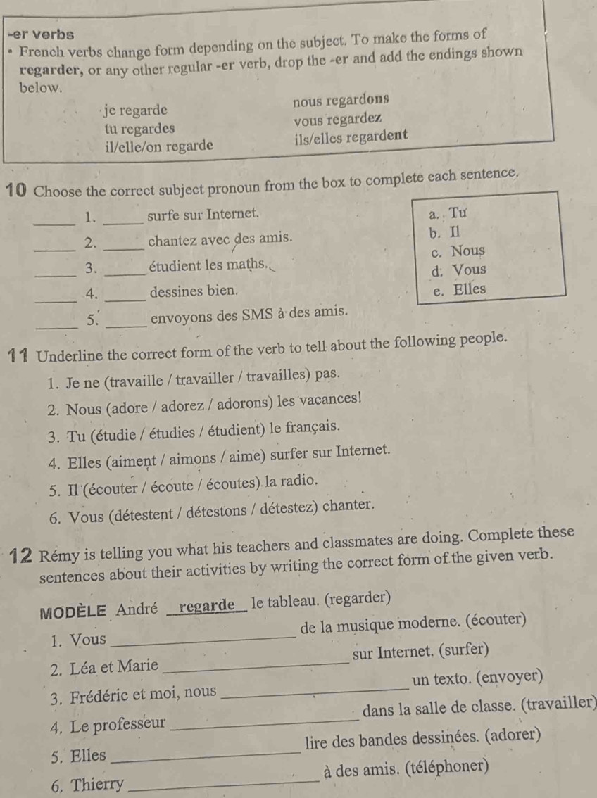 er verbs
French verbs change form depending on the subject. To make the forms of
regarder, or any other regular -er verb, drop the -er and add the endings shown
below.
je regarde
nous regardons
tu regardes vous regardez
il/elle/on regarde ils/elles regardent
10 Choose the correct subject pronoun from the box to complete each sentence.
_1. _surfe sur Internet. a. Tu
_2. _chantez avec des amis. b. Il
_
3. _étudient les maths. c. Nous
d. Vous
_
4. _dessines bien. e. Elles
_
5. _envoyons des SMS à des amis.
11 Underline the correct form of the verb to tell about the following people.
1. Je ne (travaille / travailler / travailles) pas.
2. Nous (adore / adorez / adorons) les vacances!
3. Tu (étudie / étudies / étudient) le français.
4. Elles (aiment / aimons / aime) surfer sur Internet.
5. Il (écouter / écoute / écoutes) la radio.
6. Vous (détestent / détestons / détestez) chanter.
12 Rémy is telling you what his teachers and classmates are doing. Complete these
sentences about their activities by writing the correct form of the given verb.
MODÈLE André __regarde__ le tableau. (regarder)
1. Vous _de la musique moderne. (écouter)
2. Léa et Marie _sur Internet. (surfer)
3. Frédéric et moi, nous _un texto. (envoyer)
4. Le professeur _dans la salle de classe. (travailler)
5. Elles _ lire des bandes dessinées. (adorer)
6. Thierry _à des amis. (téléphoner)