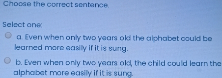 Choose the correct sentence.
Select one:
a. Even when only two years old the alphabet could be
learned more easily if it is sung.
b. Even when only two years old, the child could learn the
alphabet more easily if it is sung.