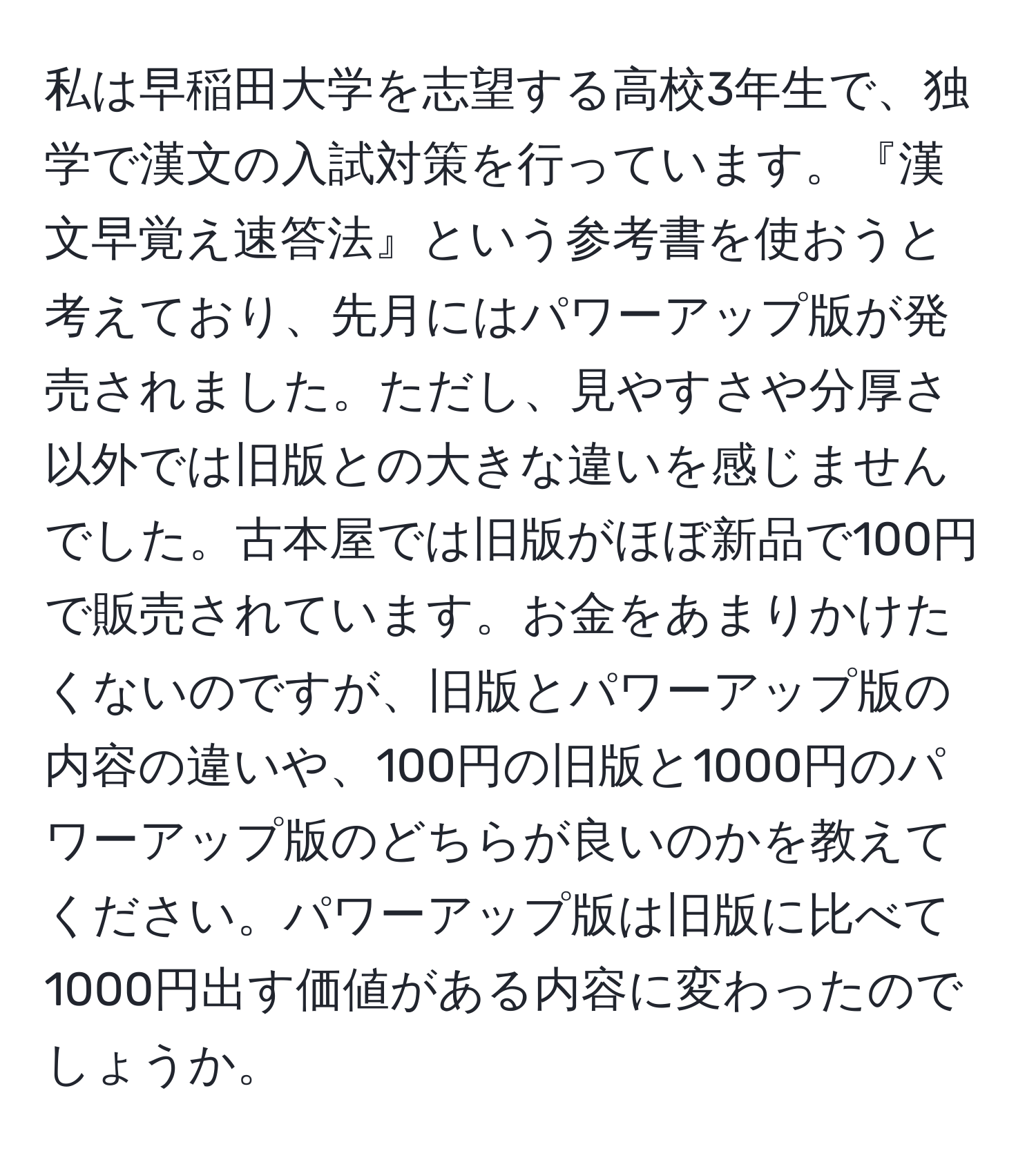 私は早稲田大学を志望する高校3年生で、独学で漢文の入試対策を行っています。『漢文早覚え速答法』という参考書を使おうと考えており、先月にはパワーアップ版が発売されました。ただし、見やすさや分厚さ以外では旧版との大きな違いを感じませんでした。古本屋では旧版がほぼ新品で100円で販売されています。お金をあまりかけたくないのですが、旧版とパワーアップ版の内容の違いや、100円の旧版と1000円のパワーアップ版のどちらが良いのかを教えてください。パワーアップ版は旧版に比べて1000円出す価値がある内容に変わったのでしょうか。