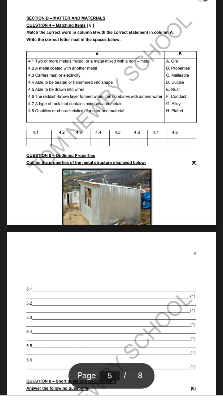 MATTER AND MATERIALS 
QUESTION 4 - Matching Items [ 8 ] 
Match the correct word in column B with the correct statement in column A. 
Write the correct letter next in the spaces below. 
QUESTION 5 - Outlining Properties 
Outline the properties of the metal structure displayed below: [6] 
6 
5.1_ 
_(1) 
5.2_ 
_(1) 
_ 
5.3 
__(1) 
5.4_ 
__(1) 
5.5_ 
_(1) 
5.6_ 
_ 
_ 
_(1) 
Page 5 I 8 
QUESTION 6 - Short questions on processing 
Answer the following questions 
[6]