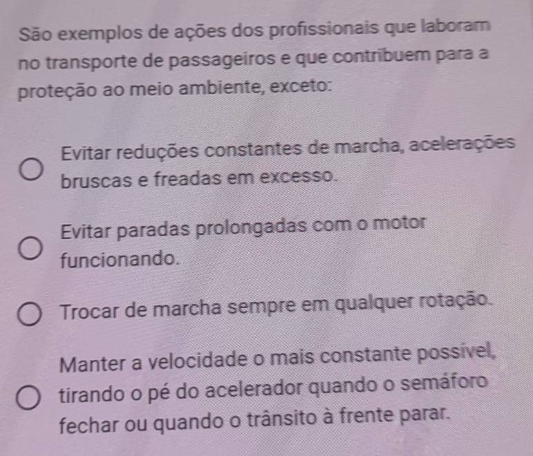 São exemplos de ações dos profissionais que laboram
no transporte de passageiros e que contribuem para a
proteção ao meio ambiente, exceto:
Evitar reduções constantes de marcha, acelerações
bruscas e freadas em excesso.
Evitar paradas prolongadas com o motor
funcionando.
Trocar de marcha sempre em qualquer rotação.
Manter a velocidade o mais constante possível,
tirando o pé do acelerador quando o semáforo
fechar ou quando o trânsito à frente parar.