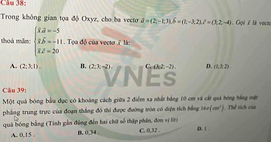 Trong không gian tọa độ Oxyz, cho ba vectơ vector a=(2;-1;3), vector b=(1;-3;2), vector c=(3;2;-4) Gọi là vecto
thoả mãn: beginarrayl overline x.overline a=-5 overline x.overline b=-11 overline x.overline c=20endarray. Tọa độ của vectơ x là:
A. (2;3;1). B. (2;3;-2). C. (3;2;-2). D. (1;3;2). 
Es
Câu 39:
Một quả bóng bầu dục có khoảng cách giữa 2 điểm xa nhất bằng 10 cm và cát quả bóng bảng mặt
phẳng trung trực của đoạn thẳng đó thì được đường tròn có diện tích bằng 16π (cm^2). Thể tích của
quả bóng bằng (Tính gần đúng đến hai chữ số thập phân, đơn vị lít)
A. 0, 15. B. 0, 34.
C. 0, 32. D. 1.