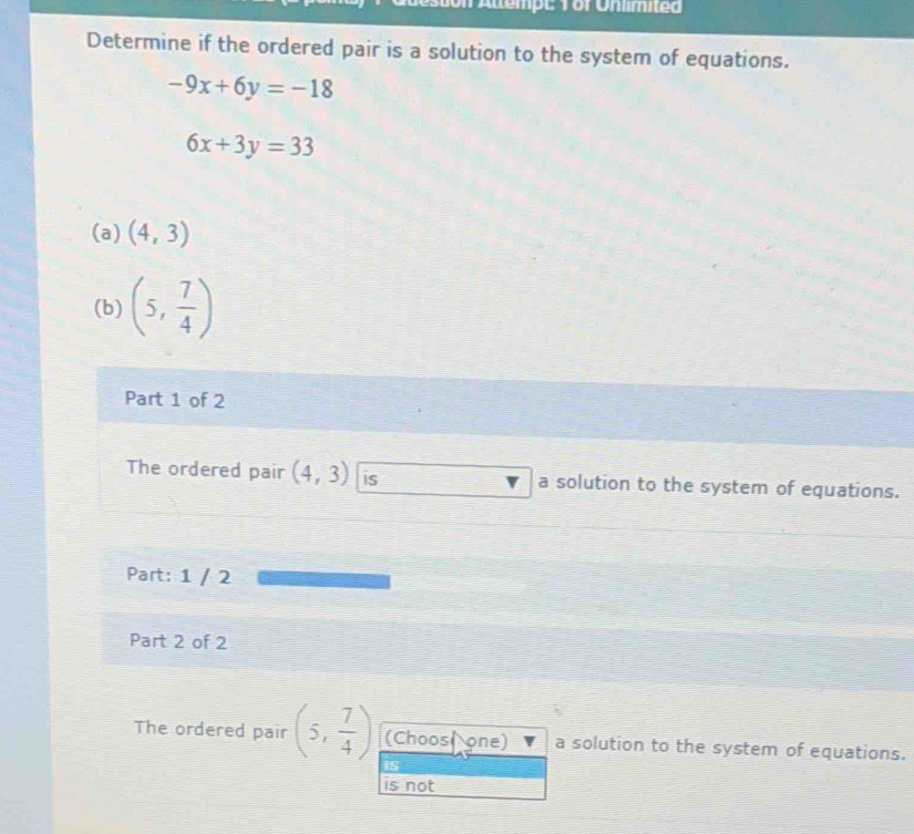 Mempt V or Unimited
Determine if the ordered pair is a solution to the system of equations.
-9x+6y=-18
6x+3y=33
(a) (4,3)
(b) (5, 7/4 )
Part 1 of 2
The ordered pair (4,3) is a solution to the system of equations.
Part: 1 / 2
Part 2 of 2
The ordered pair (5, 7/4 ) (Choosl one) a solution to the system of equations.
is
is not