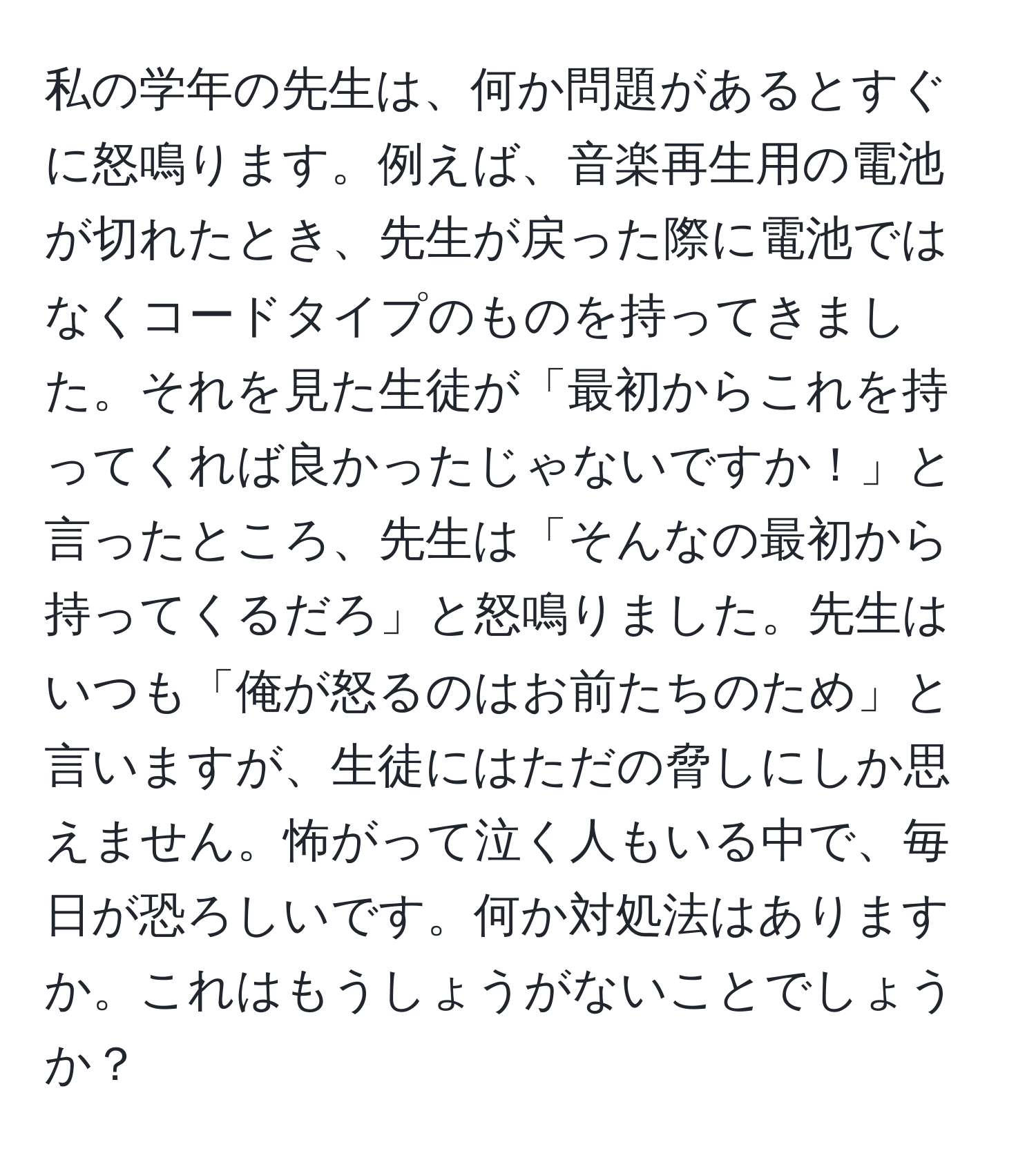 私の学年の先生は、何か問題があるとすぐに怒鳴ります。例えば、音楽再生用の電池が切れたとき、先生が戻った際に電池ではなくコードタイプのものを持ってきました。それを見た生徒が「最初からこれを持ってくれば良かったじゃないですか！」と言ったところ、先生は「そんなの最初から持ってくるだろ」と怒鳴りました。先生はいつも「俺が怒るのはお前たちのため」と言いますが、生徒にはただの脅しにしか思えません。怖がって泣く人もいる中で、毎日が恐ろしいです。何か対処法はありますか。これはもうしょうがないことでしょうか？