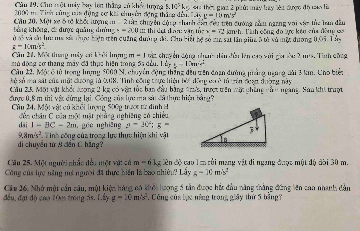 Cho một máy bay lên thẳng có khối lượng 8.10^3kg g, sau thời gian 2 phút máy bay lên được độ cao là
2000 m. Tính công của động cơ khi chuyển động thẳng đều. Lấy g=10m/s^2
Câu 20. Một xe ô tô khối lượng m=2 tấn chuyển động nhanh dần đều trên đường nằm ngang với vận tốc ban đầu
bằng không, đi được quãng đường s=200m thì đạt được vận tốc v=72km/h.  Tính công do lực kéo của động cơ
ô tô và do lực ma sát thực hiện trên quãng đường đó. Cho biết hệ số ma sát lăn giữa ô tô và mặt đường 0,05. Lấy
g=10m/s^2.
Câu 21. Một thang máy có khối lượng m=1 tấn chuyển động nhanh dần đều lên cao với gia tốc 2 m/s. Tính công
mà động cơ thang máy đã thực hiện trong 5s đầu. Lấy g=10m/s^2.
Câu 22. Một ô tô trọng lượng 5000 N, chuyển động thẳng đều trên đoạn đường phẳng ngang dài 3 km. Cho biết
hệ số ma sát của mặt đường là 0,08. Tính công thực hiện bởi động cơ ô tô trên đoạn đường này.
Câu 23. Một vật khối lượng 2 kg có vận tốc ban đầu bằng 4m/s, trượt trên mặt phẳng nằm ngang. Sau khi trượt
được 0,8 m thì vật dừng lại. Công của lực ma sát đã thực hiện bằng?
Câu 24. Một vật có khối lượng 500g trượt từ đinh B
đến chân C của một mặt phẳng nghiêng có chiều
dài I=BC=2m , góc nghiêng beta =30°;g=
9,8m/s^2. Tính công của trọng lực thực hiện khi vật
di chuyển từ B đến C bằng?
Câu 25. Một người nhấc đều một vật có m=6kg lên độ cao l m rồi mang vật đi ngang được một độ dời 30 m.
Công của lực nâng mà người đã thực hiện là bao nhiêu? Lấy g=10m/s^2
Câu 26. Nhờ một cần câu, một kiện hàng có khối lượng 5 tấn được bắt đầu nâng thẳng đứng lên cao nhanh dần
đều, đạt độ cao 10m trong 5s. Lấy g=10m/s^2. Công của lực nâng trong giây thứ 5 bằng?