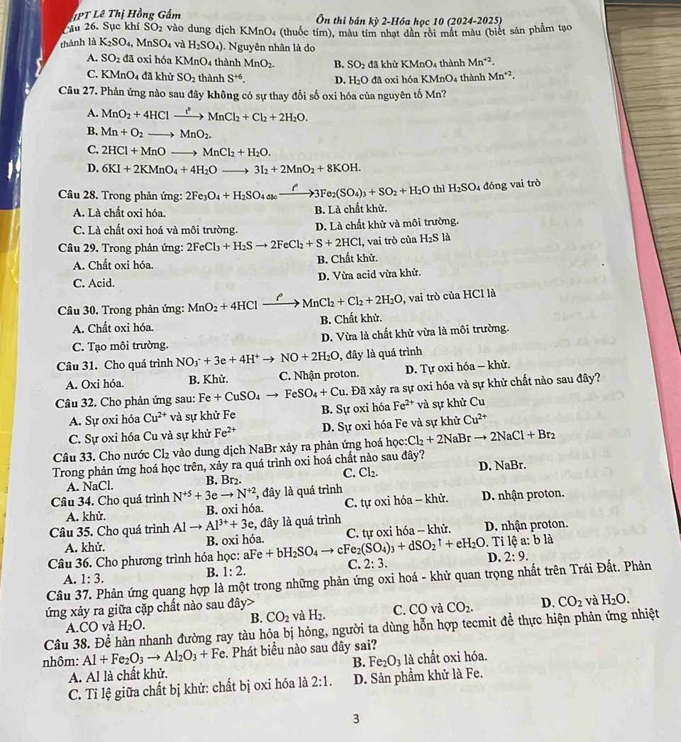 IPT Lê Thị Hồng Gấm Ôn thi bán kỳ 2-Hóa học 10 (2024-2025)
Câu 26. Sục khí SO_2 vào dung dịch KMnO4 (thuốc tím), màu tím nhạt dân rồi mất màu (biết sản phẩm tạo
thành là K_2SO_4,MnSO_4 và H_2SO_4) ). Nguyên nhân là do
A. SO_2 đã oxi hóa KMnO4 thành MnO_2. B. SO_2 đã khử KMnO_4 thành Mn^(+2).
C. KMnO_4 đã khử SO_2 thành S^(+6). đã oxi hóa KMr O_4 thành Mn^(+2).
D. H_2O
Câu 27. Phản ứng nào sau đây không có sự thay đổi số oxi hóa của nguyên tố Mn?
A. MnO_2+4HClxrightarrow lCl_2MnCl_2+Cl_2+2H_2O.
B. Mn+O_2to MnO_2.
C. 2HCl+MnOto MnCl_2+H_2O.
D. 6KI+2KMnO_4+4H_2Oto 3I_2+2MnO_2+8KOH.
Câầu 28. Trong phản ứng: 2Fe_3O_4+H_2SO_4dscxrightarrow f°3Fe_2(SO_4)_3+SO_2+H_2O thì H_2SO_4 đóng vai trò
A. Là chất oxi hóa. B. Là chất khử.
C. Là chất oxi hoá và môi trường. D. Là chất khử và môi trường.
Câu 29. Trong phản ứng: 2FeCl_3+H_2Sto 2FeCl_2+S+2HCl , vai trò của H_2Sla
A. Chất oxi hóa. B. Chất khử.
C. Acid. D. Vừa acid vừa khử.
Câu 30. Trong phản ứng: MnO_2+4HClxrightarrow ell MnCl_2+Cl_2+2H_2O, , vai trò của HCl là
A. Chất oxi hóa. B. Chất khử.
C. Tạo môi trường. D. Vừa là chất khử vừa là môi trường.
Câu 31. Cho quá trình NO_3^(-+3e+4H^+)to NO+2H_2O , đây là quá trình
A. Oxi hóa. B. Khử. C. Nhận proton. D. Tự oxi hóa - khử.
Câu 32. Cho phản ứng sau: Fe+CuSO_4to FeSO_4+Cu. Đã xảy ra sự oxi hóa và sự khử chất nào sau đây?
A. Sự oxi hóa Cu^(2+) và sự khử Fe B. Sự oxi hóa Fe^(2+)va sự khử Cu
C. Sự oxi hóa Cu và sự khử Fe^(2+) D. Sự oxi hóa Fe và sự khử Cu^(2+)
Câu 33. Cho nước Cl_2 vào dung dịch NaBr xảy ra phản ứng hoá học: Cl_2+2NaBrto 2NaCl+Br_2
Trong phản ứng hoá học trên, xảy ra quá trình oxi hoá chất nào sau đây?
C.
A. NaCl. B. Br₂. Cl_2. D. NaBr.
Câu 34. Cho quá trình N^(+5)+3eto N^(+2) , đây là quá trình
A. khử. B. oxi hóa. C. tự oxi hóa - khử. D. nhận proton.
Câu 35. Cho quá trình Alto Al^(3+)+3e , đây là quá trình
A. khử. B. oxi hóa. C. tự oxi hóa - khử. D. nhận proton.
Câu 36. Cho phương trình hóa học: aFe +bH_2SO_4to cFe_2(SO_4)_3+dSO_2uparrow +eH_2O D. .  Ti lệ a: b là
2:9.
A. 1:3.
B. 1:2.
C. 2:3.
Câu 37. Phản ứng quang hợp là một trong những phản ứng oxi hoá - khử quan trọng nhất trên Trái Đất. Phản
ứng xảy ra giữa cặp chất nào sau đây>
B. CO_2 và H_2. C. CO và CO_2. D. CO_2 và H_2O.
Câu 38. Để hàn nhanh đường ray tàu hỏa bị hỏng, người ta dùng hỗn hợp tecmit đề thực hiện phản ứng nhiệt A.CO và H_2O.
nhôm: Al+Fe_2O_3to Al_2O_3+Fe :. Phát biểu nào sau đây sai?
A. Al là chất khử. B. Fe_2O_3la chất oxi hóa.
C. Tỉ lệ giữa chất bị khử: chất bị oxi hóa là 2:1. D. Sản phẩm khử là Fe.
3