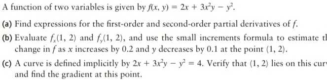 A function of two variables is given by f(x,y)=2x+3x^2y-y^2. 
(a) Find expressions for the first-order and second-order partial derivatives of f. 
(b) Evaluate f_x(1,2) and f_y(1,2) , and use the small increments formula to estimate th 
change in f as x increases by 0.2 and y decreases by 0.1 at the point (1,2). 
(c) A curve is defined implicitly by 2x+3x^2y-y^2=4. Verify that (1,2) lies on this cur 
and find the gradient at this point.