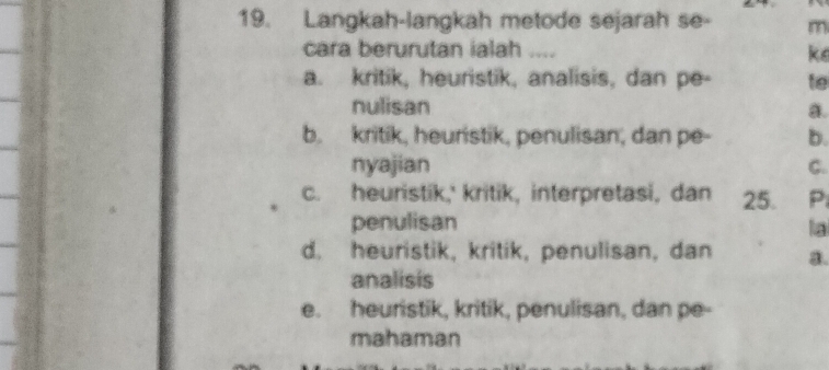 Langkah-langkah metode sejarah se- m
cara berurutan ialah .... ke
a. kritik, heuristik, analisis, dan pe- te
nulisan
a.
b. kritik, heuristik, penulisan, dan pe- b.
nyajian C.
c. heuristik,' kritik, interpretasi, dan 25. P
penulisan la
d. heuristik, kritik, penulisan, dan a.
analisis
e. heuristik, kritik, penulisan, dan pe-
mahaman