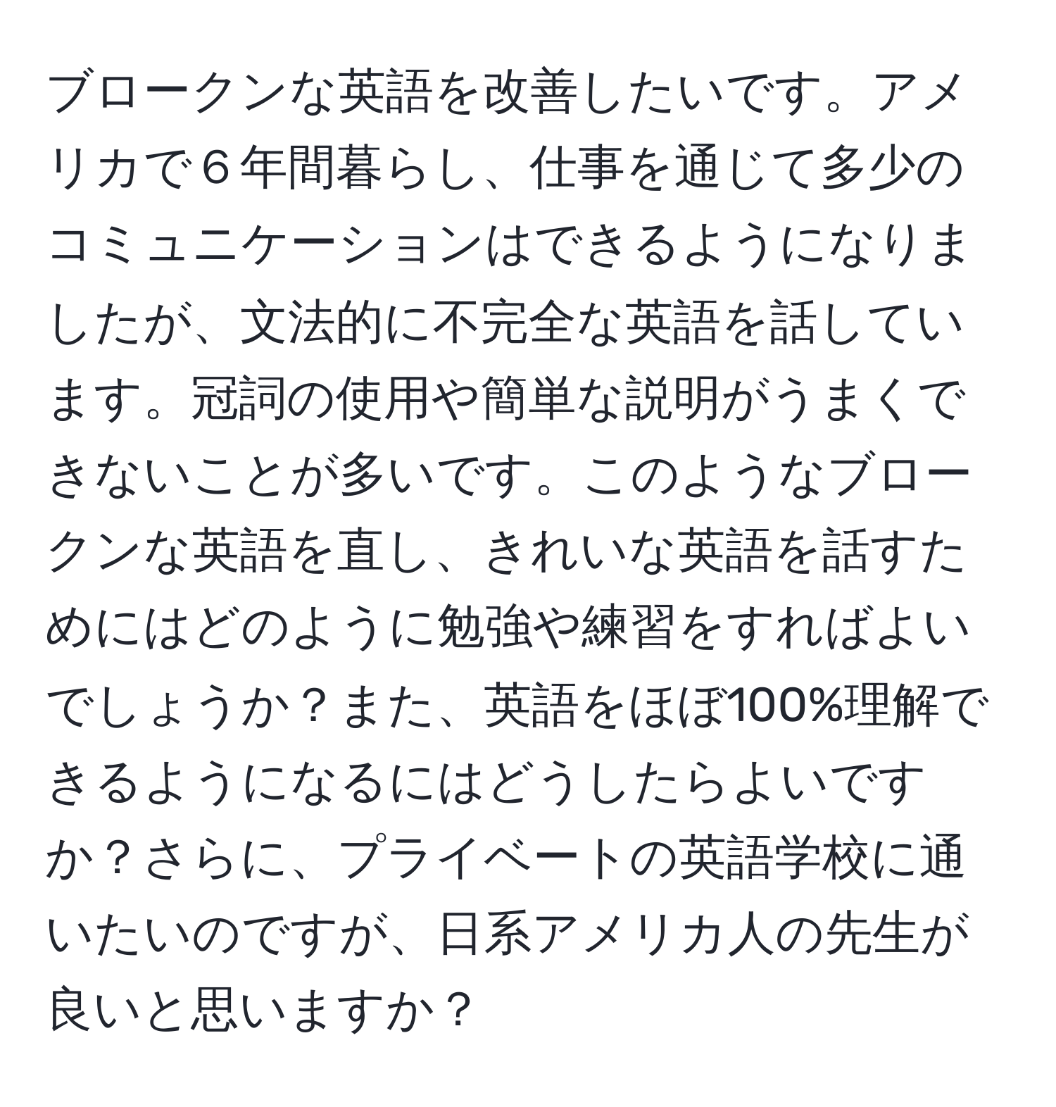 ブロークンな英語を改善したいです。アメリカで６年間暮らし、仕事を通じて多少のコミュニケーションはできるようになりましたが、文法的に不完全な英語を話しています。冠詞の使用や簡単な説明がうまくできないことが多いです。このようなブロークンな英語を直し、きれいな英語を話すためにはどのように勉強や練習をすればよいでしょうか？また、英語をほぼ100%理解できるようになるにはどうしたらよいですか？さらに、プライベートの英語学校に通いたいのですが、日系アメリカ人の先生が良いと思いますか？