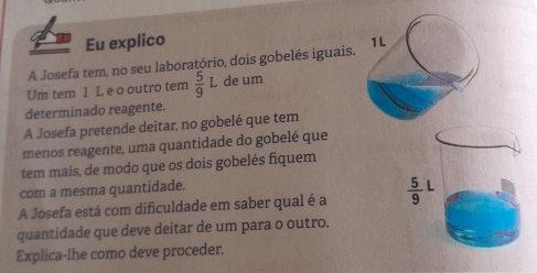 Eu explico
A Josefa tem, no seu laboratório, dois gobelés iguais. 1L
Um tem 1 L e o outro tem  5/9  de um
determinado reagente.
A Josefa pretende deitar, no gobelé que tem
menos reagente, uma quantidade do gobelé que
tem mais, de modo que os dois gobelés fiquem
com a mesma quantidade.
A Josefa está com dificuldade em saber qual é a 
quantidade que deve deitar de um para o outro.
Explica-lhe como deve proceder.