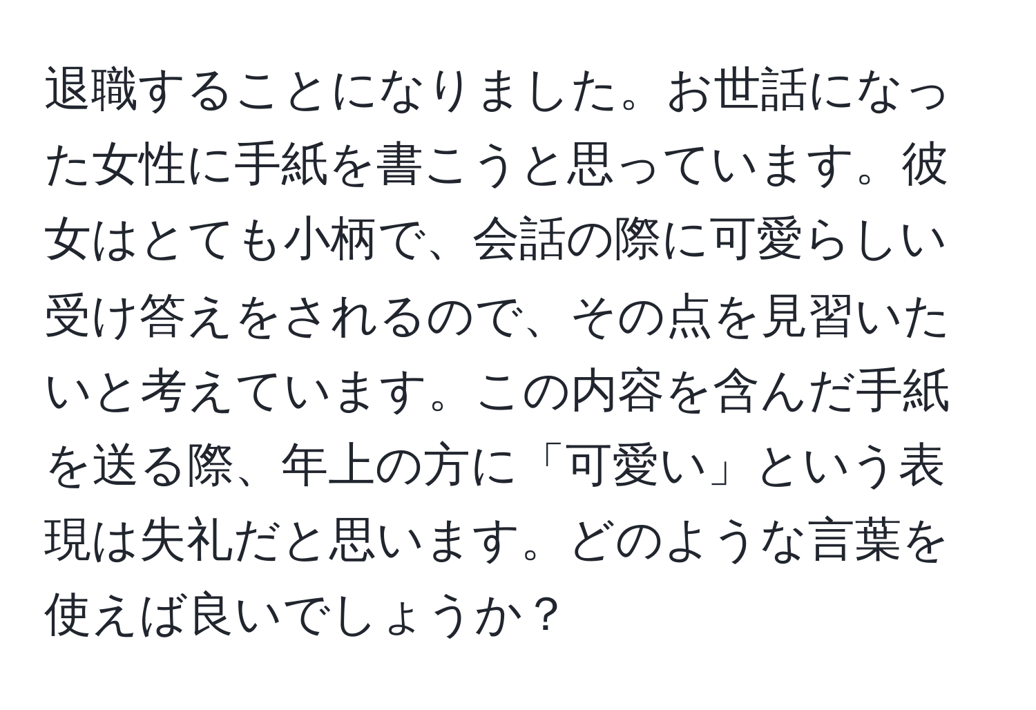 退職することになりました。お世話になった女性に手紙を書こうと思っています。彼女はとても小柄で、会話の際に可愛らしい受け答えをされるので、その点を見習いたいと考えています。この内容を含んだ手紙を送る際、年上の方に「可愛い」という表現は失礼だと思います。どのような言葉を使えば良いでしょうか？