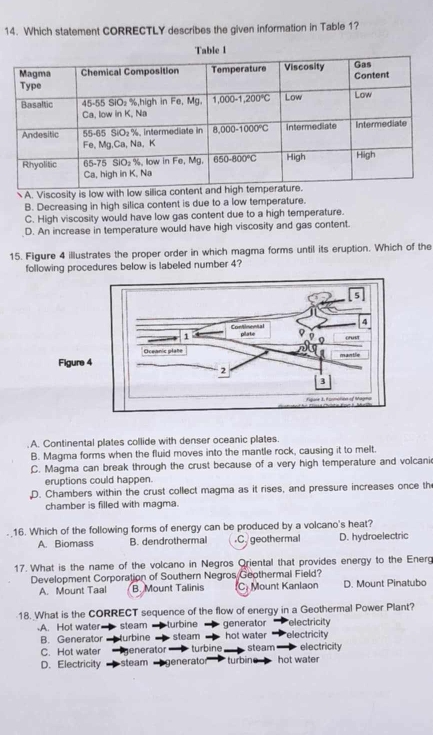 Which statement CORRECTLY describes the given information in Table 1?
A. Viscosity is low with low silica con
B. Decreasing in high silica content is due to a low temperature.
C. High viscosity would have low gas content due to a high temperature.
D. An increase in temperature would have high viscosity and gas content.
15. Figure 4 illustrates the proper order in which magma forms until its eruption. Which of the
following procedures below is labeled number 4?
Figure.A. Continental plates collide with denser oceanic plates.
B. Magma forms when the fluid moves into the mantle rock, causing it to melt.
C. Magma can break through the crust because of a very high temperature and volcani
eruptions could happen.
D. Chambers within the crust collect magma as it rises, and pressure increases once th
chamber is filled with magma.
16. Which of the following forms of energy can be produced by a volcano's heat?
A. Biomass B. dendrothermal.C. geothermal D. hydroelectric
17. What is the name of the volcano in Negros Oriental that provides energy to the Energ
Development Corporation of Southern Negros Geothermal Field?
A. Mount Taal B. Mount Talinis (C) Mount Kanlaon D. Mount Pinatubo
18. What is the CORRECT sequence of the flow of energy in a Geothermal Power Plant?.A. Hot water steam turbine generator electricity
B. Generator turbine steam hot water electricity
C. Hot water  generator  turbine electricity
D. Electricity steam generato turbin  steam hot wate