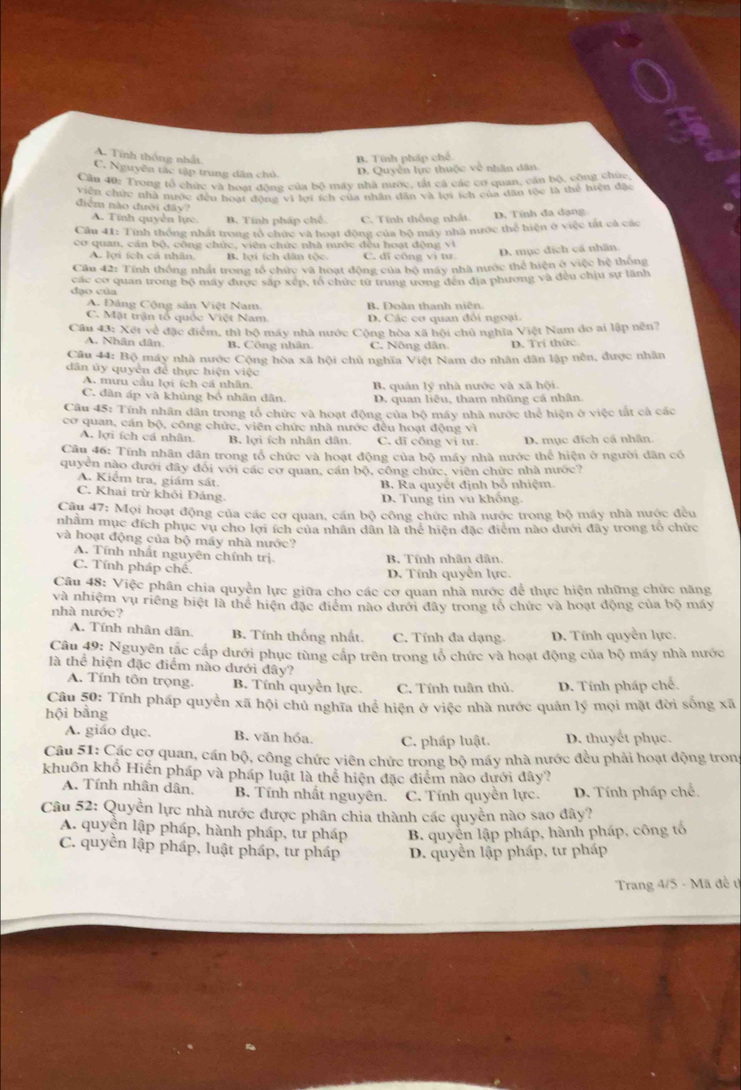 A. Tính thống nhất.
B. Tính pháp chế
C. Nguyên tắc tập trung dân chủ.
D. Quyền lực thuộc về nhân dân.
Cầu 40: Trong tổ chức và hoạt động của bộ máy nhà nước, tắt cá các cơ quan, cần bộ, công chúc
viên chức nhà mước đều hoạt động vì lợi ích của nhân dân và lợi ích của dân tộc là thể hiện đặc
điểm nào đưới đây?
A. Tính quyền lực. B. Tính pháp chế C. Tính thống nhất. D. Tính đa dạng
Cầu 41: Tính thống nhất trong tổ chức và hoạt động của bộ máy nhà nước thể hiện ở việc tất cả các
cơ quan, cần bộ, công chức, viên chức nhà nước đều hoạt động vì
A. lợi ích cả nhân B. lợi ích dân tộc C. đĩ công vì tư D. mục địch cá nhân.
Câu 42: Tính thống nhất trong tổ chức và hoạt động của bộ máy nhà nước thể hiện ở việc hệ thống
các cơ quan trong bộ máy được sắp xép, tổ chức từ trung ương đến địa phương và đều chịu sự lãnh
đạo của
A. Đảng Cộng sản Việt Nam. B. Đoàn thanh niên.
C. Mặt trận tổ quốc Việt Nam D. Các cơ quan đổi ngoại.
Câu 43: Xét về đặc điểm, thì bộ máy nhà nước Cộng hòa xã hội chủ nghĩa Việt Nam do ai lập nền?
A. Nhân dân. B. Công nhân. C. Nông dân. D. Trí thức.
Câu 44: Bộ máy nhà nước Cộng hòa xã hội chủ nghĩa Việt Nam do nhân dân lập nên, được nhân
dân ủy quyền để thực hiện việc
A. mưu cầu lợi ích cá nhân. B. quản lý nhà nước và xã hội.
C. đàn áp và khủng bố nhân dân. D. quan liêu, tham nhũng cá nhân.
Câu 45: Tính nhân dân trong tổ chức và hoạt động của bộ máy nhà nước thể hiện ở việc tắt cả các
cơ quan, cán bộ, công chức, viên chức nhà nước đều hoạt động vì
A. lợi ích cá nhân. B. lợi ích nhân dân. C. đĩ công vi tư. D. mục đích cá nhân.
Câu 46: Tính nhân dân trong tổ chức và hoạt động của bộ máy nhà nước thể hiện ở người dân có
quyền nào dưới đây đối với các cơ quan, cán bộ, công chức, viên chức nhà nước?
A. Kiểm tra, giám sát.
B. Ra quyết định bổ nhiệm.
C. Khai trừ khỏi Đảng.
D. Tung tin vu khống.
Câu 47: Mọi hoạt động của các cơ quan, cấn bộ công chức nhà nước trong bộ máy nhà nước đều
nhằm mục đích phục vụ cho lợi ích của nhân dân là thể hiện đặc điểm nào dưới đây trong tổ chức
và hoạt động của bộ máy nhà nước?
A. Tính nhất nguyên chính trị. B. Tính nhân dân.
C. Tính pháp chế.
D. Tính quyền lực.
Câu 48: Việc phân chia quyền lực giữa cho các cơ quan nhà nước để thực hiện những chức năng
và nhiệm vụ riêng biệt là thể hiện đặc điểm nào đưới đây trong tổ chức và hoạt động của bộ máy
nhà nước?
A. Tính nhân dân, B. Tính thống nhất. C. Tính đa dạng D. Tính quyền lực.
Câu 49: Nguyên tắc cấp dưới phục tùng cấp trên trong tổ chức và hoạt động của bộ máy nhà nước
là thể hiện đặc điểm nào dưới đây?
A. Tính tôn trọng. B. Tính quyền lực. C. Tính tuân thủ. D. Tính pháp chế.
Câu 50: Tính pháp quyền xã hội chủ nghĩa thể hiện ở việc nhà nước quân lý mọi mặt đời sống xã
hội bằng
A. giáo dục. B. văn hóa. D. thuyết phục.
C. pháp luật.
Câu 51: Các cơ quan, cán bộ, công chức viên chức trong bộ máy nhà nước đều phải hoạt động tron
khuôn khổ Hiển pháp và pháp luật là thể hiện đặc điểm nào dưới đây?
A. Tính nhân dân, B. Tính nhất nguyên. C. Tính quyền lực. D. Tính pháp chế.
Câu 52: Quyền lực nhà nước được phân chia thành các quyền nào sao đây?
A. quyện lập pháp, hành pháp, tư pháp B. quyền lập pháp, hành pháp, công tố
C. quyền lập pháp, luật pháp, tư pháp  D. quyền lập pháp, tư pháp
Trang 4/5 - Mã đề t)