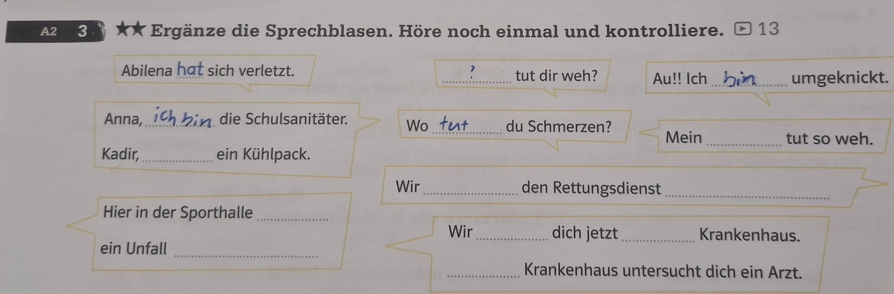 A2 3 * ★* Ergänze die Sprechblasen. Höre noch einmal und kontrolliere. 13 
Abilena hat sich verletzt. _ 7 tut dir weh? 
Au!! Ich _umgeknickt. 
Anna,_ die Schulsanitäter. 
Wo _du Schmerzen? 
Mein_ tut so weh. 
Kadir, _ein Kühlpack. 
Wir_ den Rettungsdienst_ 
Hier in der Sporthalle_ 
Wir_ dich jetzt _Krankenhaus. 
ein Unfall_ 
_Krankenhaus untersucht dich ein Arzt.