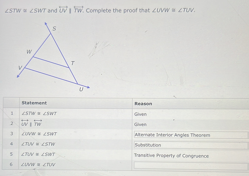 ∠ STW≌ ∠ SWT and overleftrightarrow UVparallel overleftrightarrow TW. . Complete the proof that ∠ UVW≌ ∠ TUV. 
Statement Reason 
1 ∠ STW≌ ∠ SWT Given 
2 overleftrightarrow UVparallel overleftrightarrow TW
Given 
3 ∠ UVW≌ ∠ SWT Alternate Interior Angles Theorem 
4 ∠ TUV≌ ∠ STW Substitution 
5 ∠ TUV≌ ∠ SWT Transitive Property of Congruence 
6 ∠ UVW≌ ∠ TUV