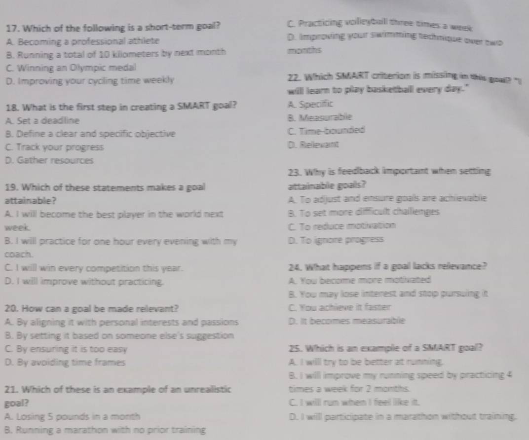 Which of the following is a short-term goal?
C. Practicing volleyball three times a week
A. Becoming a professional athlete
D. Improving your swimming technique over two
B. Running a total of 10 kilometers by next month months
C. Winning an Olympic medal
D. Improving your cycling time weekly
22. Which SMART criterion is missing in this goull? "
will learn to play basketball every day."
18. What is the first step in creating a SMART goal? A. Specific
A. Set a deadline B. Measurable
B. Define a clear and specific objective C. Time-bounded
C. Track your progress D. Rellevant
D. Gather resources
23. Why is feedback important when setting
19. Which of these statements makes a goal attainable goals?
attainable? A. To adjust and ensure goals are achievablie
A. I will become the best player in the world next B. To set more diffficult challienges
week. C. To reduce motivation
B. I will practice for one hour every evening with my D. To ignore progress
coach.
C. I will win every competition this year. 24. What happens if a goal lacks relevance?
D. I will improve without practicing. A. You become more motivated
B. You may lose interest and stop pursuing it
20. How can a goal be made relevant? C. You achieve it faster
A. By aligning it with personal interests and passions D. It becomes measurable
B. By setting it based on someone else's suggestion
C. By ensuring it is too easy 25. Which is an example of a SMART goal?
D. By avoiding time frames A. I willl try to be better at running.
B. I will improve my running speed by practicing 4
21. Which of these is an example of an unrealistic times a week for 2 months.
goal? C. I willl run when I feel like it.
A. Losing 5 pounds in a month D. I willl participate in a marathon without training.
B. Running a marathon with no prior training