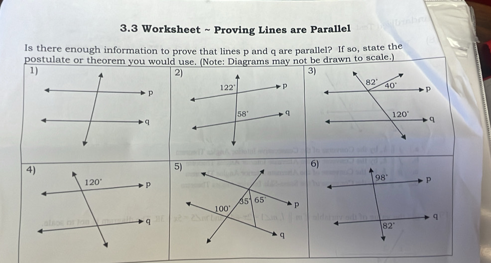 3.3 Worksheet ~ Proving Lines are Parallel 
Is there enough information to prove that lines p and q are parallel? If so, state the 
postulate or theorem you would use. (Note: Diagrams may not be drawn to scale.) 
1) 
2) 
3)
122° p
82° 40° p
p
58° q
120°
q
q
4) 
5) 
6)
98° p
120° p
35° 65°
100°
p
q
q
82°
q