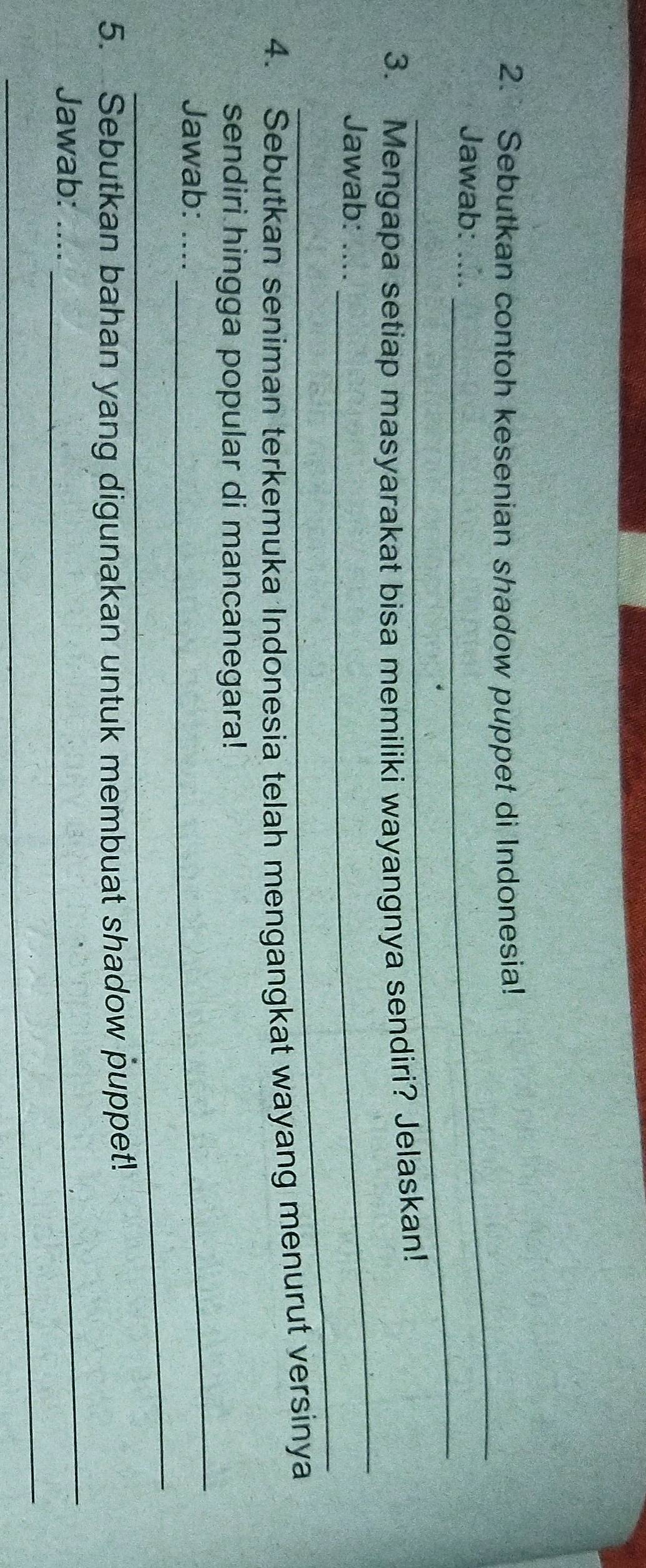 Sebutkan contoh kesenian shadow puppet di Indonesia! 
_ 
Jawab: ….. 
_ 
_ 
3. Mengapa setiap masyarakat bisa memiliki wayangnya sendiri? Jelaskan! 
_ 
Jawab: .... 
4. Sebutkan seniman terkemuka Indonesia telah mengangkat wayang menurut versinya 
_ 
sendiri hingga popular di mancanegara! 
_ 
Jawab: .... 
5. Sebutkan bahan yang digunakan untuk membuat shadow puppet! 
Jawab:_ 
_ 
_