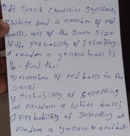 PA Sack contains syellow, 
white and a number of red 
balls, all of the Same size. 
If the probability of Selecting 
a random a yellow ball is 
14. find the 
g number of red balls in the 
sack; 
y probability of selecting 
at random a white ban; 
probability of Selecting at 
randon a yellow or a redball.