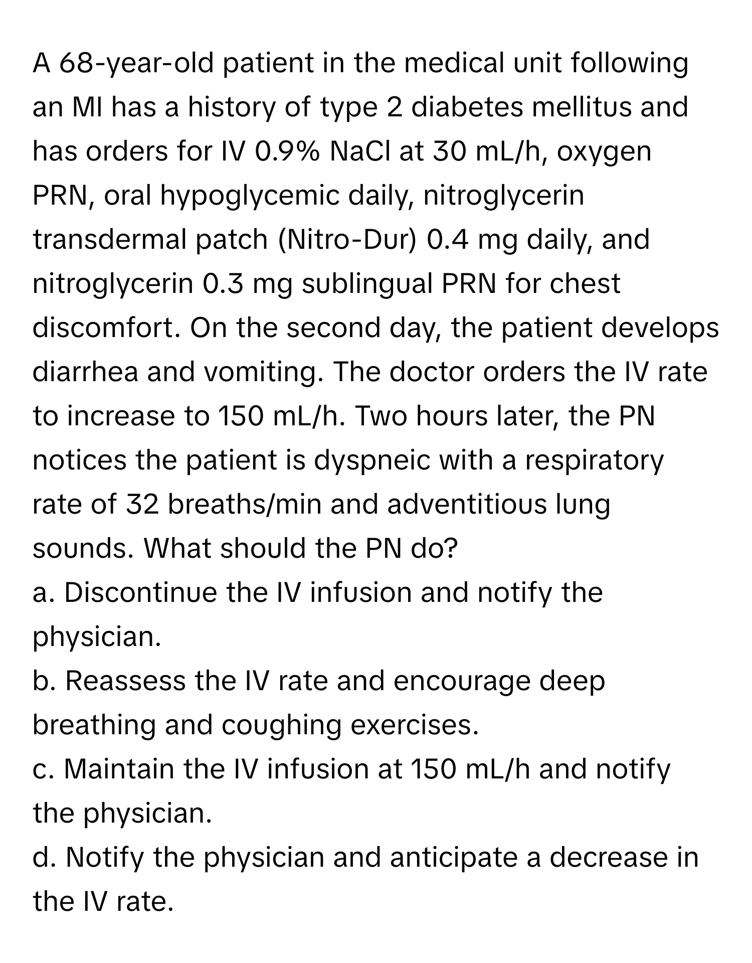 A 68-year-old patient in the medical unit following an MI has a history of type 2 diabetes mellitus and has orders for IV 0.9% NaCl at 30 mL/h, oxygen PRN, oral hypoglycemic daily, nitroglycerin transdermal patch (Nitro-Dur) 0.4 mg daily, and nitroglycerin 0.3 mg sublingual PRN for chest discomfort.  On the second day, the patient develops diarrhea and vomiting. The doctor orders the IV rate to increase to 150 mL/h. Two hours later, the PN notices the patient is dyspneic with a respiratory rate of 32 breaths/min and adventitious lung sounds. What should the PN do?
a. Discontinue the IV infusion and notify the physician.
b. Reassess the IV rate and encourage deep breathing and coughing exercises.
c. Maintain the IV infusion at 150 mL/h and notify the physician.
d. Notify the physician and anticipate a decrease in the IV rate.