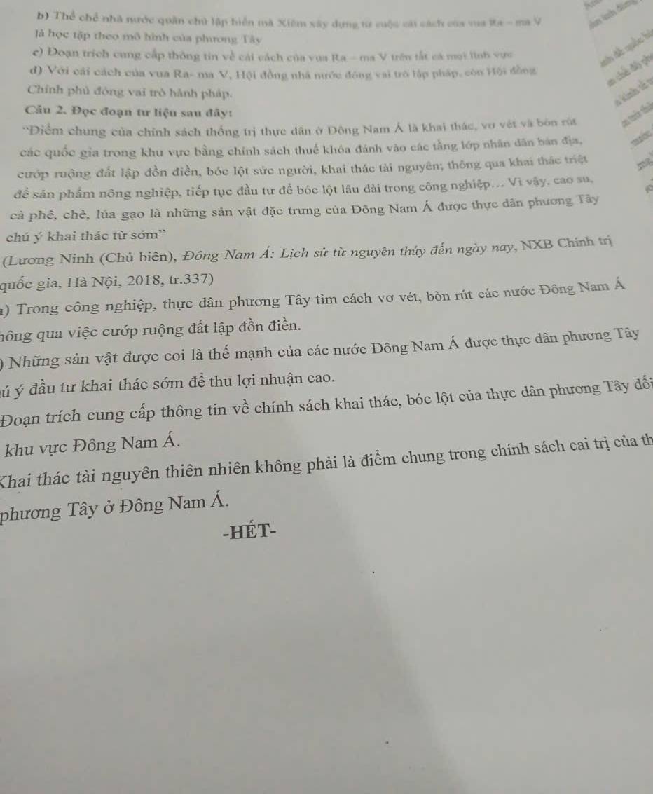 Thể chể nhà nước quân chủ lập hiển mã Xiêm xây dựng từ cuộc cái cách của vua Ia - ma V àn lah đàn g
là học tập theo mô hình của phương Tây
c) Đoạn trích cung cấp thông tin về cái cách của vua Ra - ma V trên tắt cá mọi lình vực
sh đề quốc hà
m chế độ ph
d) Với cái cách của vua Ra- ma V, Hội đồng nhà nước động vai trò lập pháp, còn Hội đồng
Chính phủ đóng vai trò hành pháp.
v kinh sử1
Câu 2. Đọc đoạn tư liệu sau đây:
'Điểm chung của chính sách thống trị thực dân ở Đông Nam Á là khai thác, vo vật và bòn rùt am trên thể
các quốc gia trong khu vực bằng chính sách thuế khóa đánh vào các tằng lớp nhân dân bán địa, =
cướp ruộng đất lập đồn điền, bóc lột sức người, khai thác tài nguyên; thông qua khai thác triệt
đề sản phẩm nông nghiệp, tiếp tục đầu tư để bóc lột lâu dài trong công nghiệp... Vì vậy, cao su,
cả phê, chè, lúa gạo là những sản vật đặc trưng của Đông Nam Á được thực dân phương Tây
chú ý khai thác từ sớm”
(Lương Ninh (Chủ biên), Đồng Nam Á: Lịch sử từ nguyên thủy đến ngày nay, NXB Chính trị
quốc gia, Hà Nội, 2018, tr.337)
a) Trong công nghiệp, thực dân phương Tây tìm cách vơ vét, bòn rút các nước Đông Nam Á
hông qua việc cướp ruộng đất lập đồn điền.
) Những sản vật được coi là thế mạnh của các nước Đông Nam Á được thực dân phương Tây
đú ý đầu tư khai thác sớm để thu lợi nhuận cao.
Đoạn trích cung cấp thông tin về chính sách khai thác, bóc lột của thực dân phương Tây đối
khu vực Đông Nam Á.
Khai thác tài nguyên thiên nhiên không phải là điểm chung trong chính sách cai trị của th
phương Tây ở Đông Nam Á.
-HÉT-