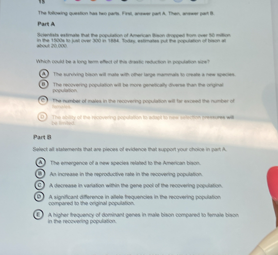 The following question has two parts. First, answer part A. Then, answer part B.
Part A
Scientists estimate that the population of American Bison dropped from over 50 million
in the 1500s to just over 300 in 1884. Today, estimates put the population of bison at
about 20,000.
Which could be a long term effect of this drastic reduction in population size?
The surviving bison will mate with other large mammals to create a new species.
B The recovering population will be more genetically diverse than the original
population.
C The number of males in the recovering population will far exceed the number of
females.
D The ability of the recovering population to adapt to new selection pressures will
be limited.
Part B
Select all statements that are pieces of evidence that support your choice in part A.
A The emergence of a new species related to the American bison.
B An increase in the reproductive rate in the recovering population.
A decrease in variation within the gene pool of the recovering population.
DA significant difference in allele frequencies in the recovering population
compared to the original population.
E A higher frequency of dominant genes in male bison compared to female bison
in the recovering population.