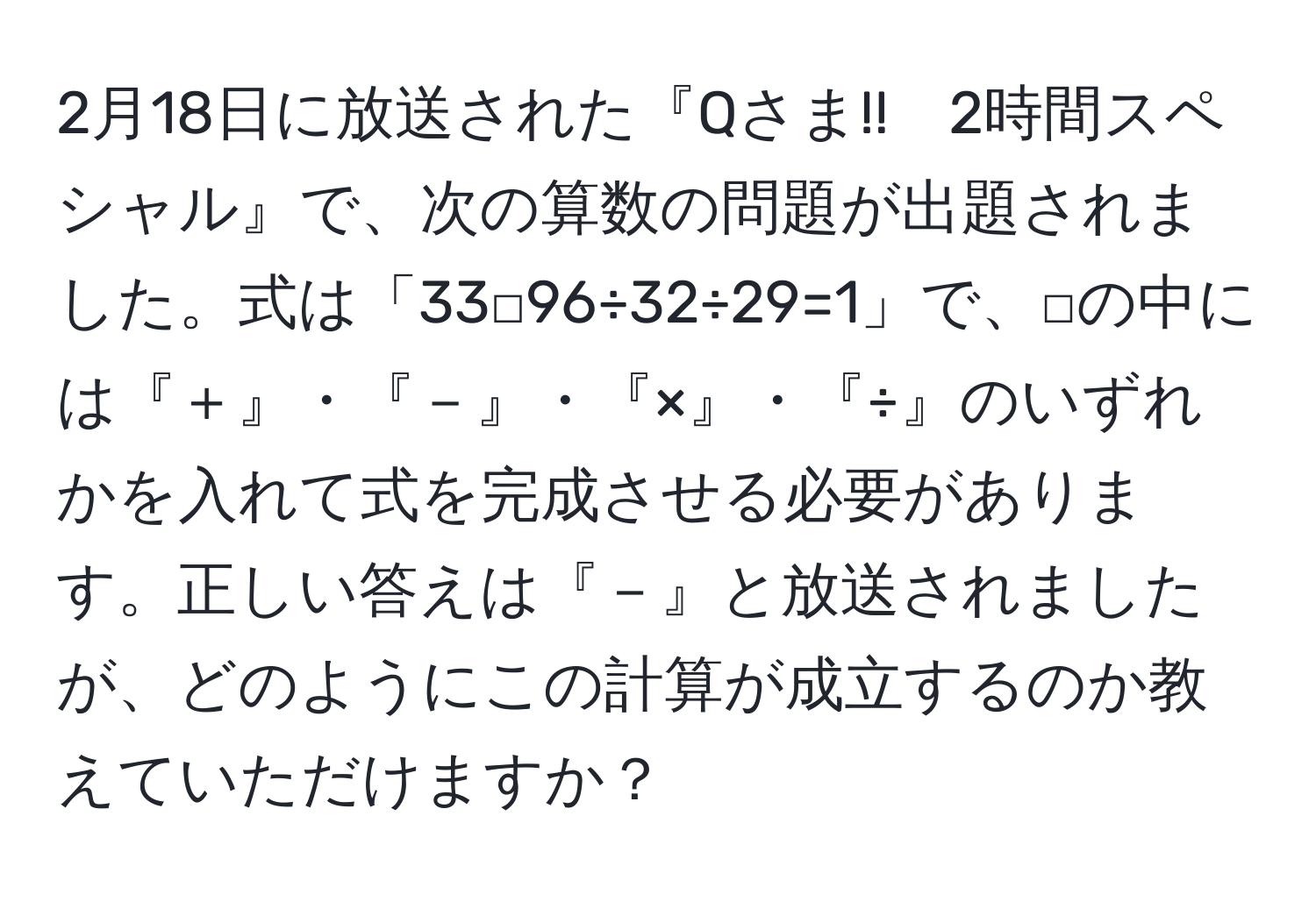 2月18日に放送された『Qさま!!　2時間スペシャル』で、次の算数の問題が出題されました。式は「33□96÷32÷29=1」で、□の中には『＋』・『－』・『×』・『÷』のいずれかを入れて式を完成させる必要があります。正しい答えは『－』と放送されましたが、どのようにこの計算が成立するのか教えていただけますか？