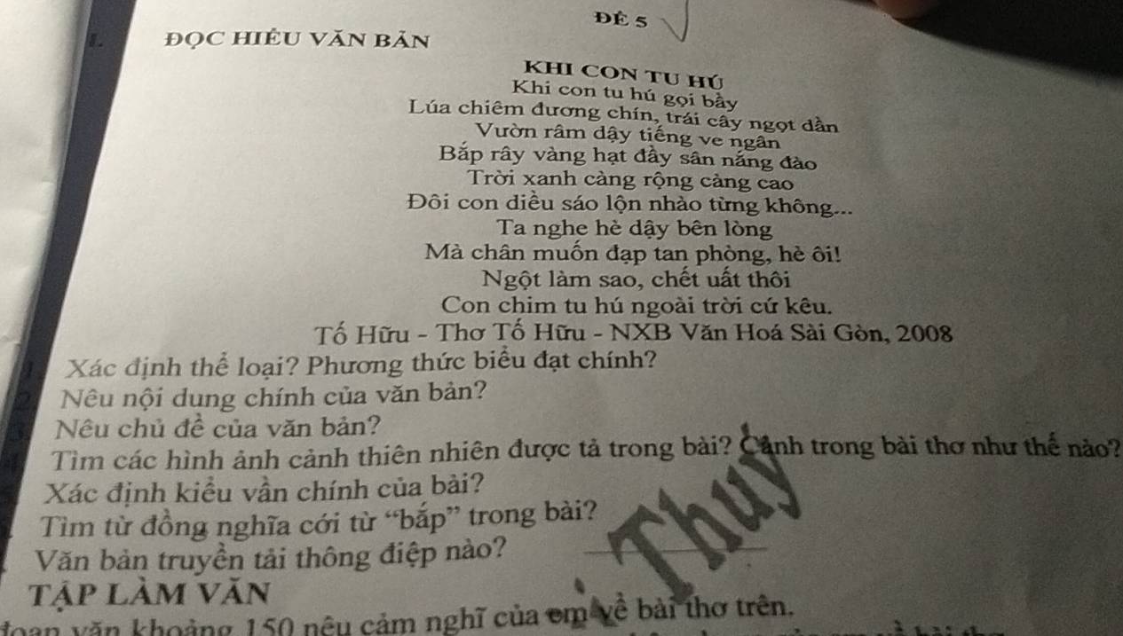 ĐÉ 5 
I đọC HIÊU VăN Bản 
KHI CON TU Hú 
Khi con tu hú gọi bầy 
Lúa chiêm đương chín, trái cây ngọt dần 
Vườn râm dậy tiếng ve ngân 
Bắp rây vàng hạt đầy sân nắng đào 
Trời xanh càng rộng cảng cao 
Đôi con diều sáo lộn nhào từng không... 
Ta nghe hè dậy bên lòng 
Mà chân muốn đạp tan phòng, hè ôi! 
Ngột làm sao, chết uất thôi 
Con chim tu hú ngoài trời cứ kêu. 
Tố Hữu - Thơ Tố Hữu - NXB Văn Hoá Sài Gòn, 2008 
Xác định thể loại? Phương thức biểu đạt chính? 
Nêu nội dung chính của văn bản? 
Nêu chủ đề của văn bản? 
Tìm các hình ảnh cảnh thiên nhiên được tả trong bài? Cảnh trong bài thơ như thế nào? 
Xác định kiều vần chính của bài? 
Tìm từ đồng nghĩa cới từ “bắp” trong bài? 
Văn bản truyền tải thông điệp nào? 
Tập làm Văn 
đoàn văn khoảng 150 nêu cảm nghĩ của em về bài thơ trên.