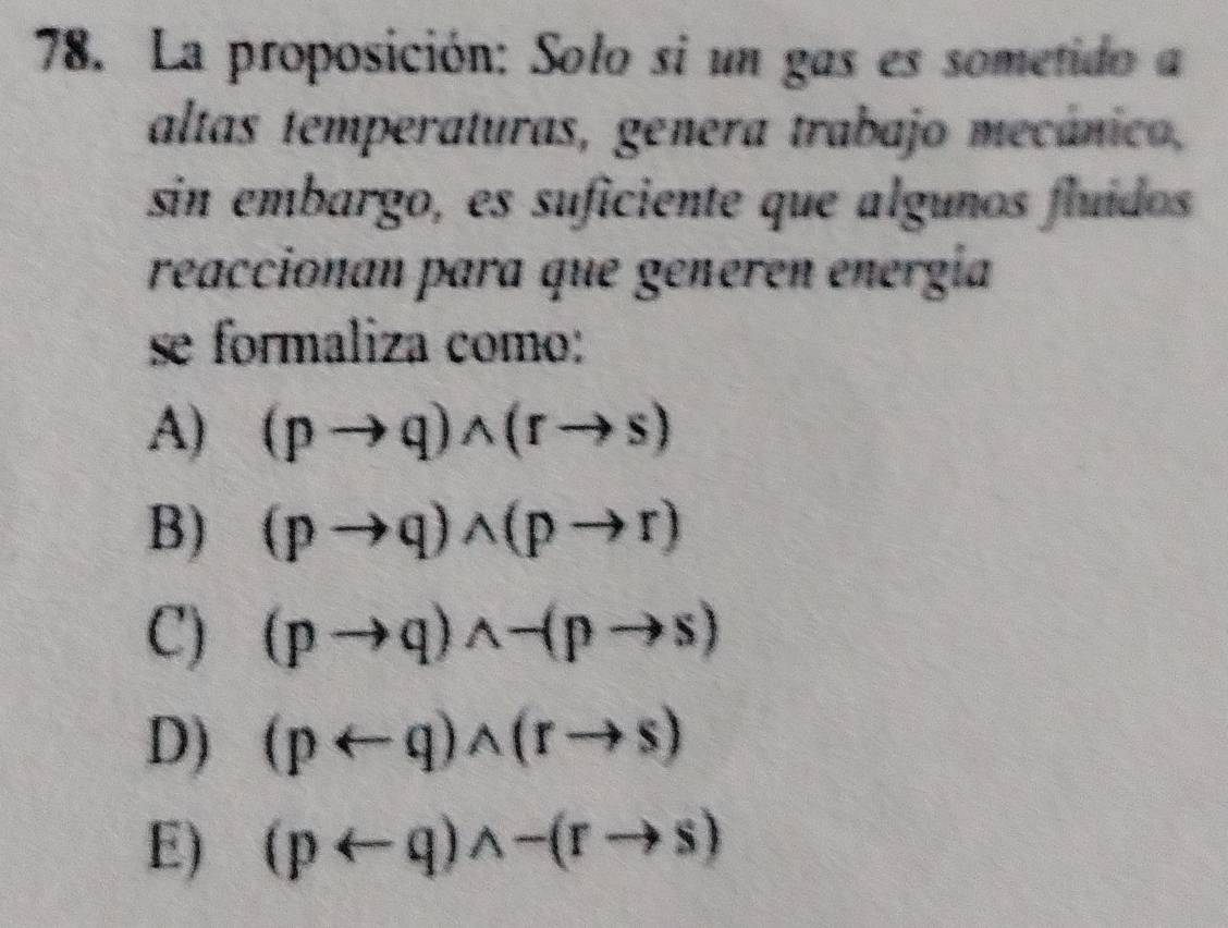 La proposición: Solo si un gas es sometido a
altas temperaturas, genera trabajo mecánico,
sin embargo, es suficiente que algunos fluídos
reaccionan para que generen energía
se formaliza como:
A) (pto q)wedge (rto s)
B) (pto q)wedge (pto r)
C) (pto q)wedge -(pto s)
D) (parrow q)wedge (rto s)
E) (parrow q)wedge -(rto s)