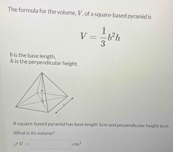 The formula for the volume, V, of a square-based pyramid is
V= 1/3 b^2h
bis the base length,
h is the perpendicular height. 
A square-based pyramid has base length 5cm and perpendicular height 6cm. 
What is its volume?
V=□ cm^3