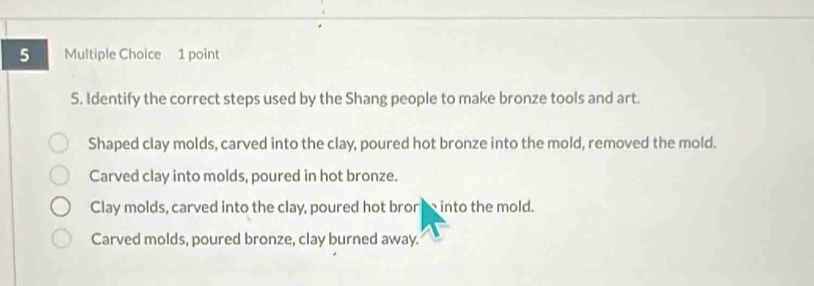 Identify the correct steps used by the Shang people to make bronze tools and art.
Shaped clay molds, carved into the clay, poured hot bronze into the mold, removed the mold.
Carved clay into molds, poured in hot bronze.
Clay molds, carved into the clay, poured hot broreinto the mold.
Carved molds, poured bronze, clay burned away.