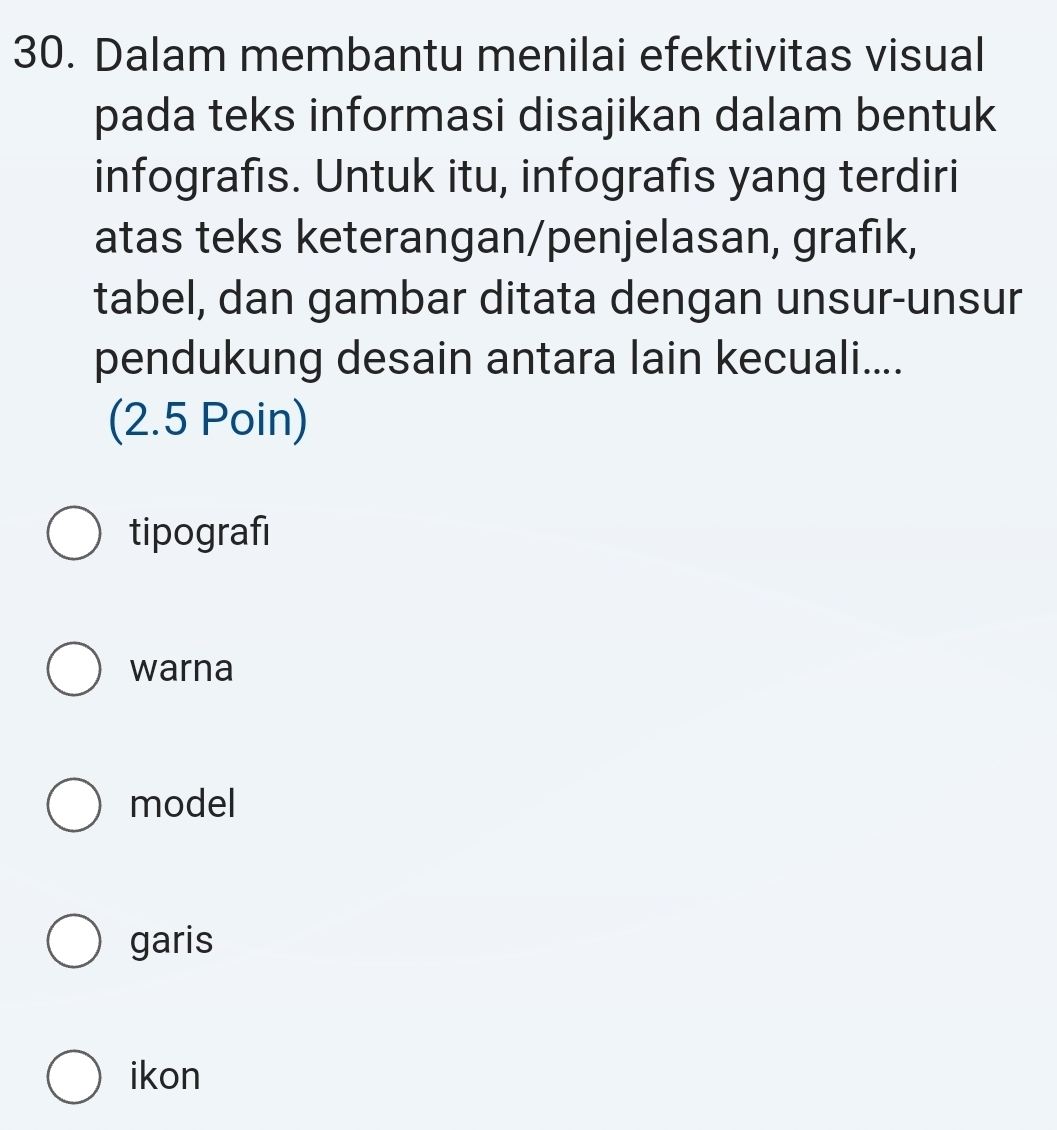 Dalam membantu menilai efektivitas visual
pada teks informasi disajikan dalam bentuk
infografis. Untuk itu, infografis yang terdiri
atas teks keterangan/penjelasan, grafık,
tabel, dan gambar ditata dengan unsur-unsur
pendukung desain antara lain kecuali....
(2.5 Poin)
tipografi
warna
model
garis
ikon