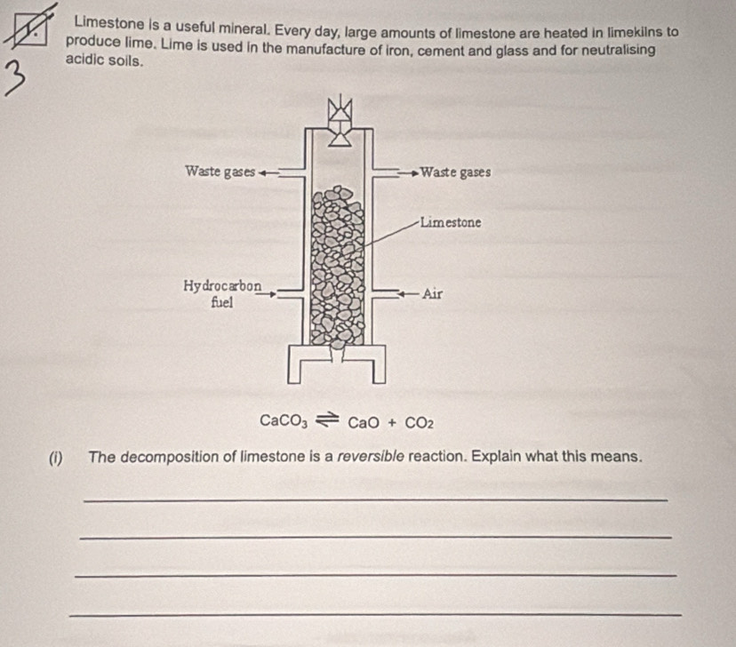 Limestone is a useful mineral. Every day, large amounts of limestone are heated in limekilns to 
produce lime. Lime is used in the manufacture of iron, cement and glass and for neutralising 
acidic soils.
CaCO_3leftharpoons CaO+CO_2
(i) The decomposition of limestone is a reversible reaction. Explain what this means. 
_ 
_ 
_ 
_